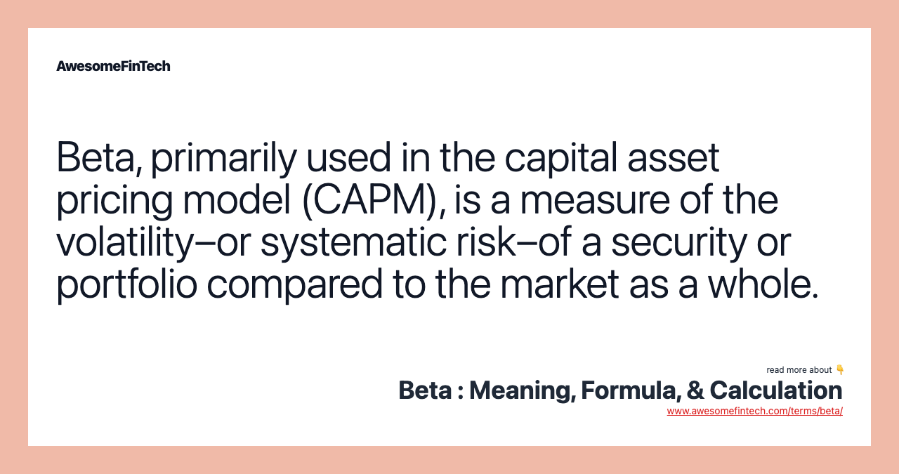 Beta, primarily used in the capital asset pricing model (CAPM), is a measure of the volatility–or systematic risk–of a security or portfolio compared to the market as a whole.