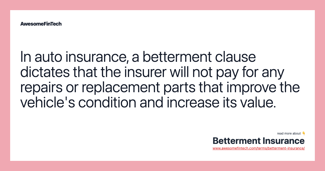 In auto insurance, a betterment clause dictates that the insurer will not pay for any repairs or replacement parts that improve the vehicle's condition and increase its value.
