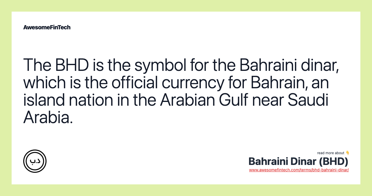 The BHD is the symbol for the Bahraini dinar, which is the official currency for Bahrain, an island nation in the Arabian Gulf near Saudi Arabia.