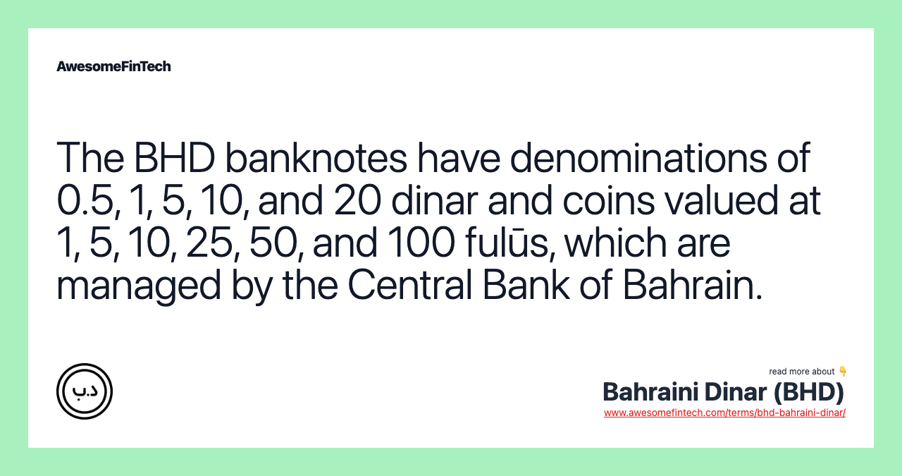 The BHD banknotes have denominations of 0.5, 1, 5, 10, and 20 dinar and coins valued at 1, 5, 10, 25, 50, and 100 fulūs, which are managed by the Central Bank of Bahrain.