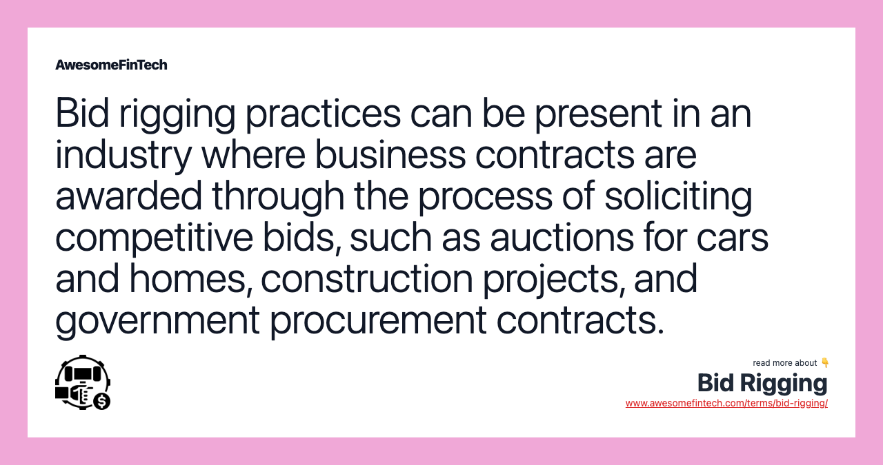 Bid rigging practices can be present in an industry where business contracts are awarded through the process of soliciting competitive bids, such as auctions for cars and homes, construction projects, and government procurement contracts.