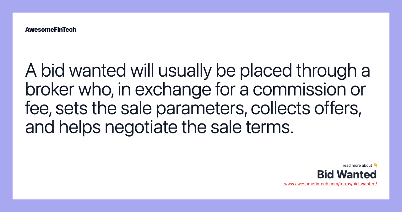 A bid wanted will usually be placed through a broker who, in exchange for a commission or fee, sets the sale parameters, collects offers, and helps negotiate the sale terms.