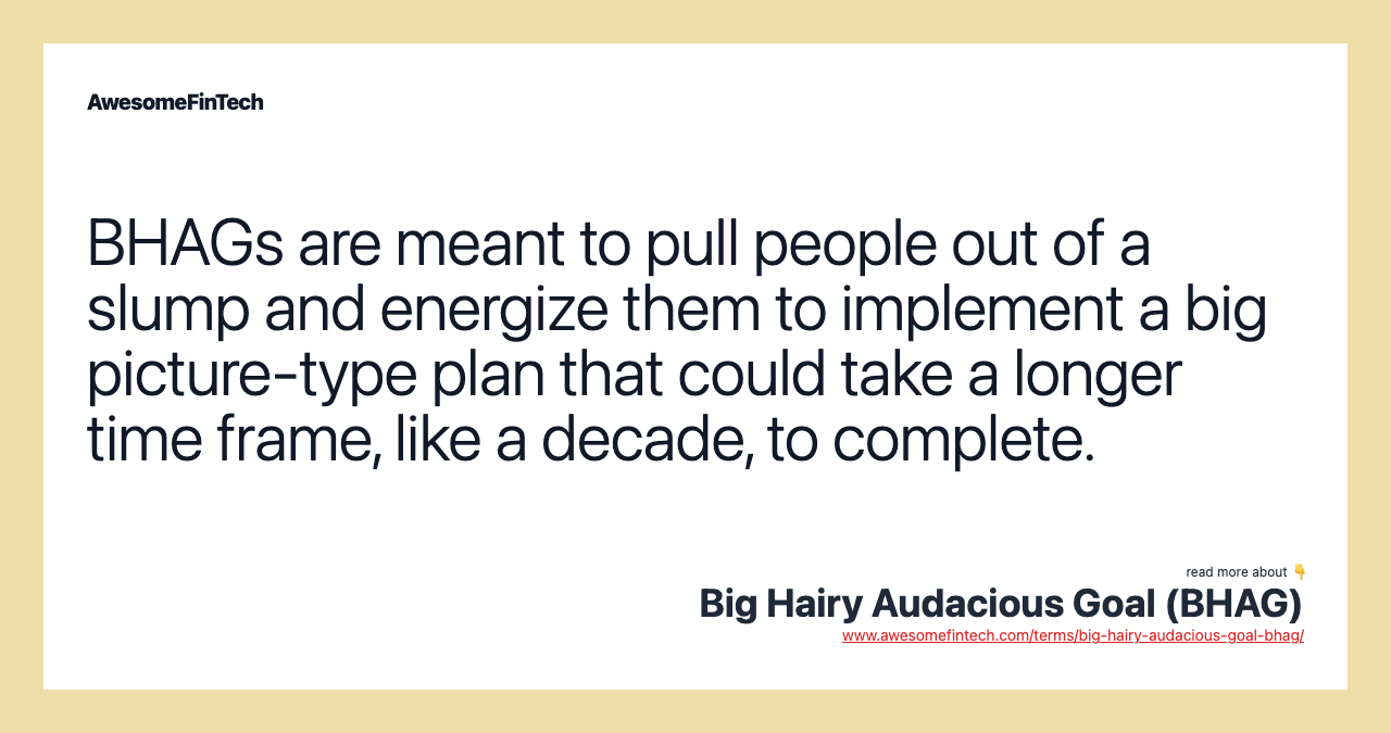 BHAGs are meant to pull people out of a slump and energize them to implement a big picture-type plan that could take a longer time frame, like a decade, to complete.