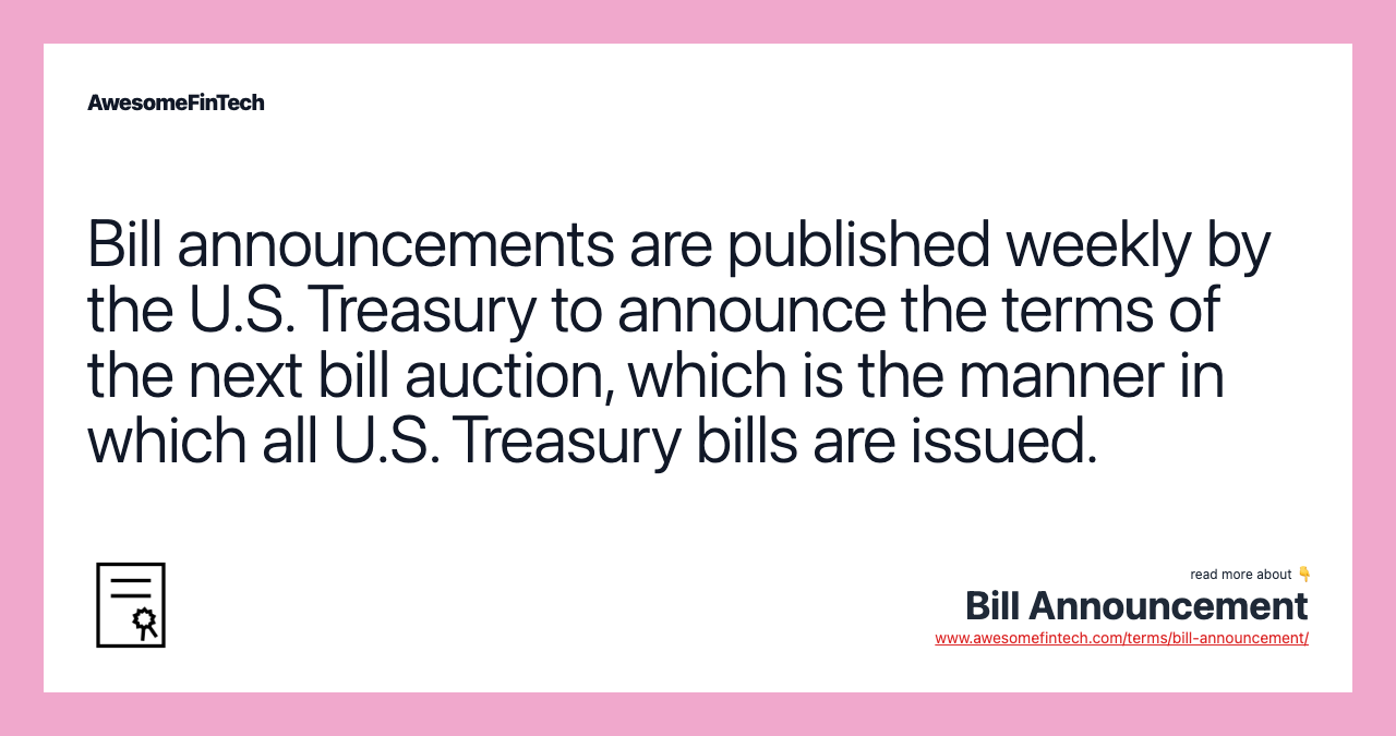 Bill announcements are published weekly by the U.S. Treasury to announce the terms of the next bill auction, which is the manner in which all U.S. Treasury bills are issued.
