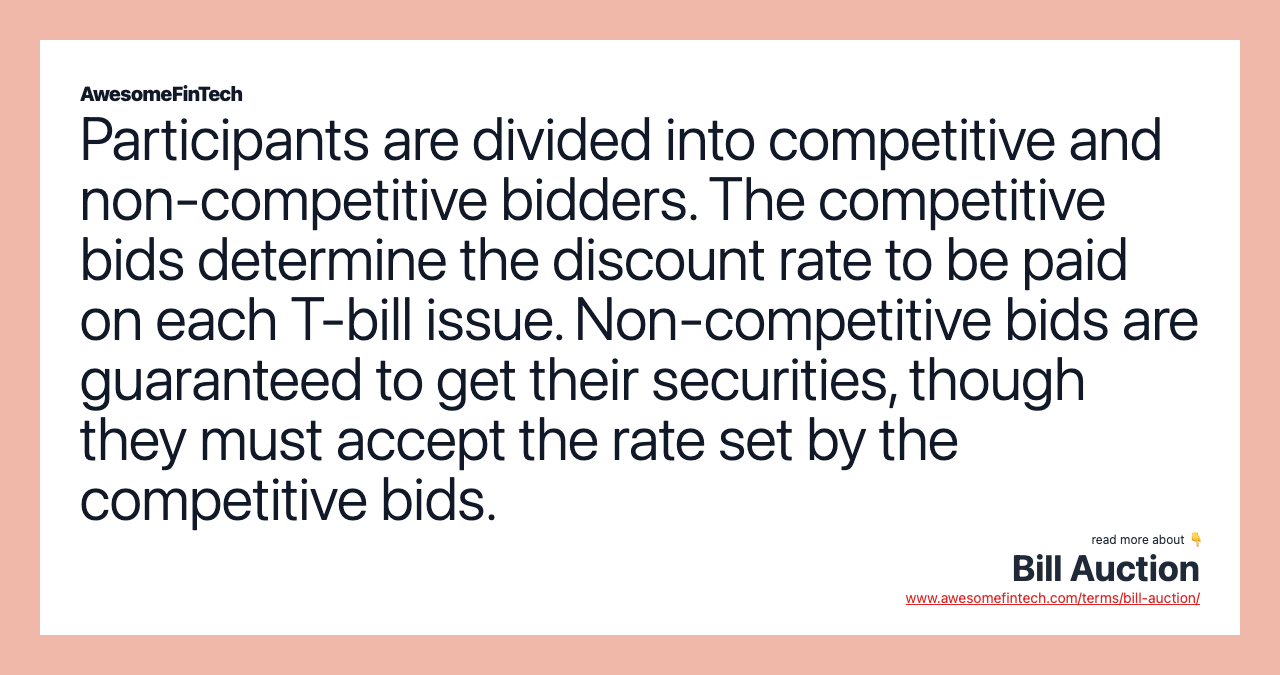 Participants are divided into competitive and non-competitive bidders. The competitive bids determine the discount rate to be paid on each T-bill issue. Non-competitive bids are guaranteed to get their securities, though they must accept the rate set by the competitive bids.