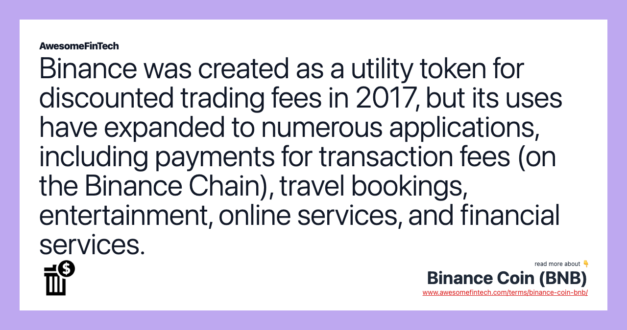 Binance was created as a utility token for discounted trading fees in 2017, but its uses have expanded to numerous applications, including payments for transaction fees (on the Binance Chain), travel bookings, entertainment, online services, and financial services.