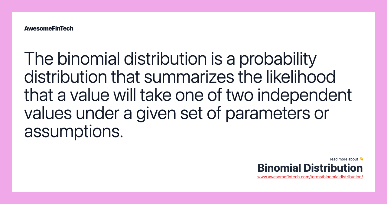 The binomial distribution is a probability distribution that summarizes the likelihood that a value will take one of two independent values under a given set of parameters or assumptions.