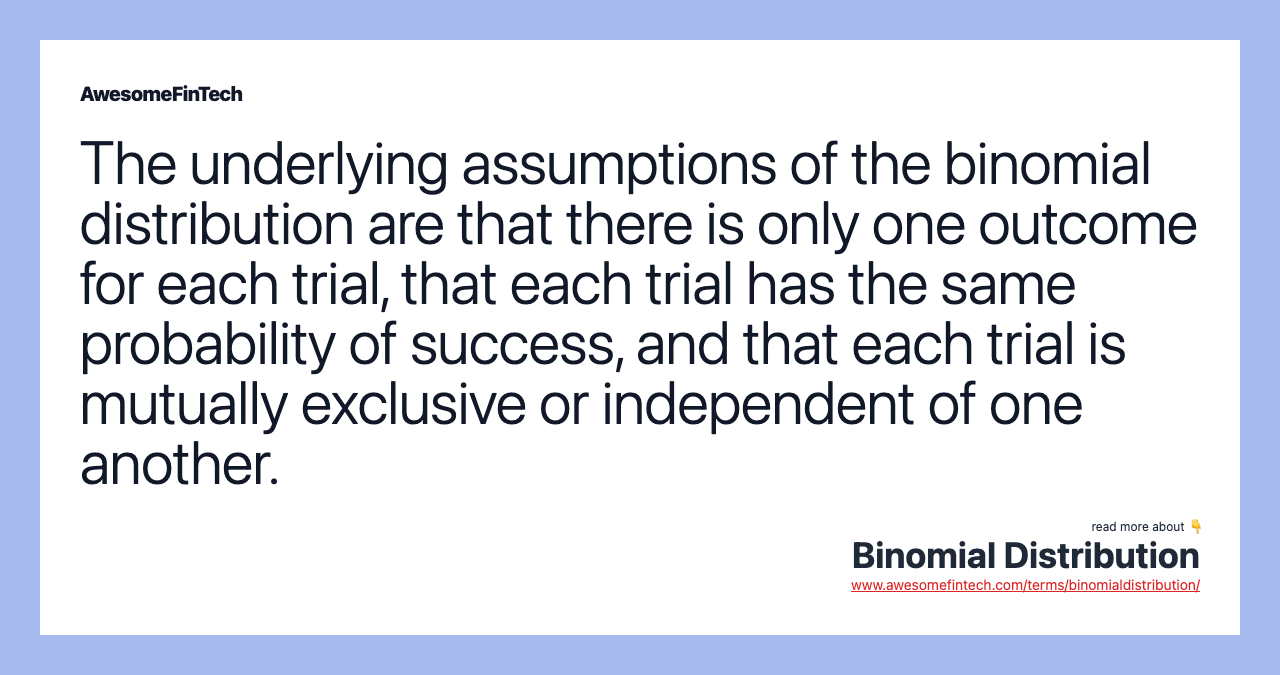 The underlying assumptions of the binomial distribution are that there is only one outcome for each trial, that each trial has the same probability of success, and that each trial is mutually exclusive or independent of one another.