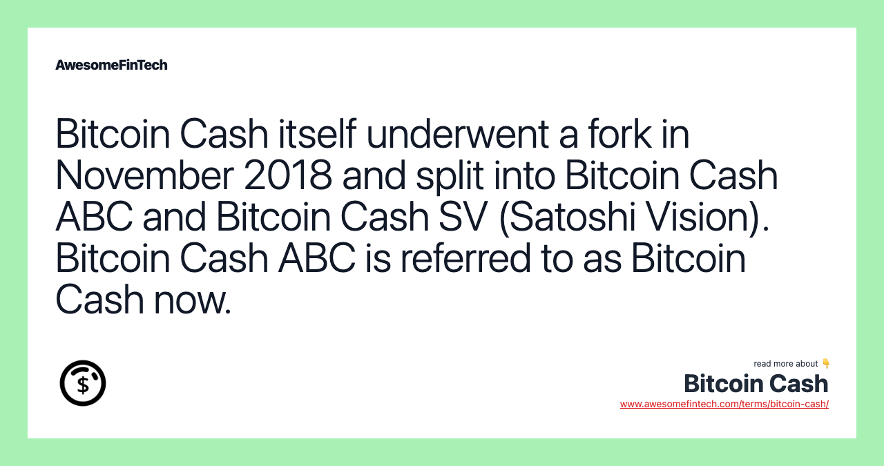 Bitcoin Cash itself underwent a fork in November 2018 and split into Bitcoin Cash ABC and Bitcoin Cash SV (Satoshi Vision). Bitcoin Cash ABC is referred to as Bitcoin Cash now.
