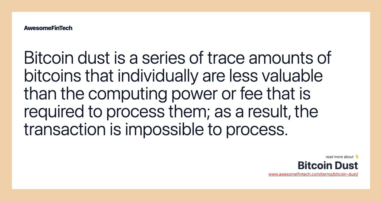 Bitcoin dust is a series of trace amounts of bitcoins that individually are less valuable than the computing power or fee that is required to process them; as a result, the transaction is impossible to process.