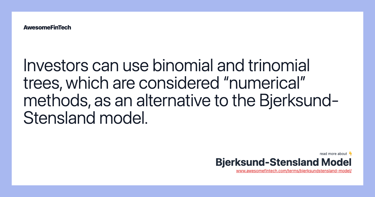 Investors can use binomial and trinomial trees, which are considered “numerical” methods, as an alternative to the Bjerksund-Stensland model.