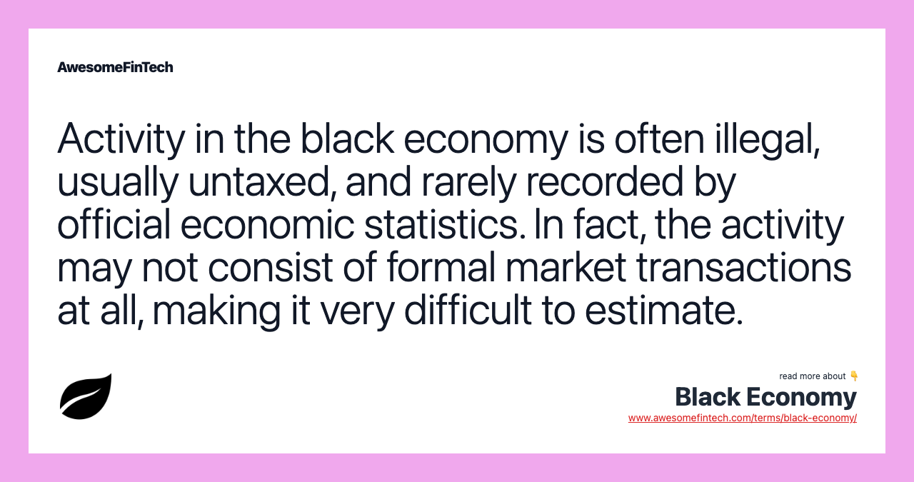 Activity in the black economy is often illegal, usually untaxed, and rarely recorded by official economic statistics. In fact, the activity may not consist of formal market transactions at all, making it very difficult to estimate.