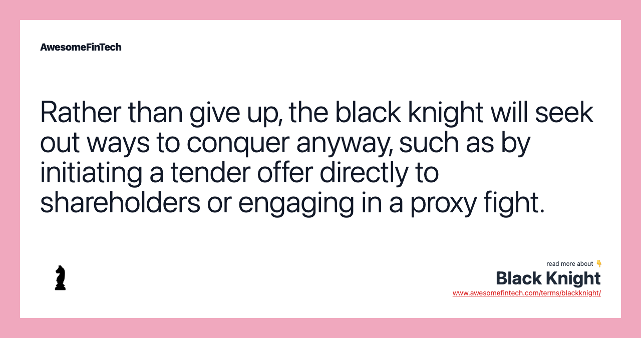 Rather than give up, the black knight will seek out ways to conquer anyway, such as by initiating a tender offer directly to shareholders or engaging in a proxy fight.