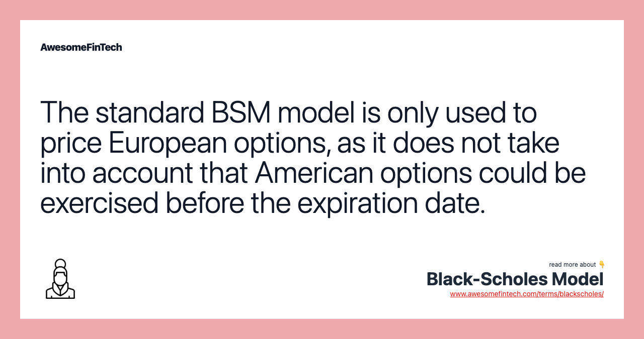 The standard BSM model is only used to price European options, as it does not take into account that American options could be exercised before the expiration date.