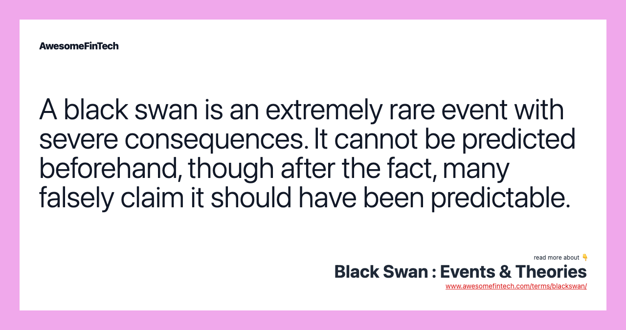 A black swan is an extremely rare event with severe consequences. It cannot be predicted beforehand, though after the fact, many falsely claim it should have been predictable.