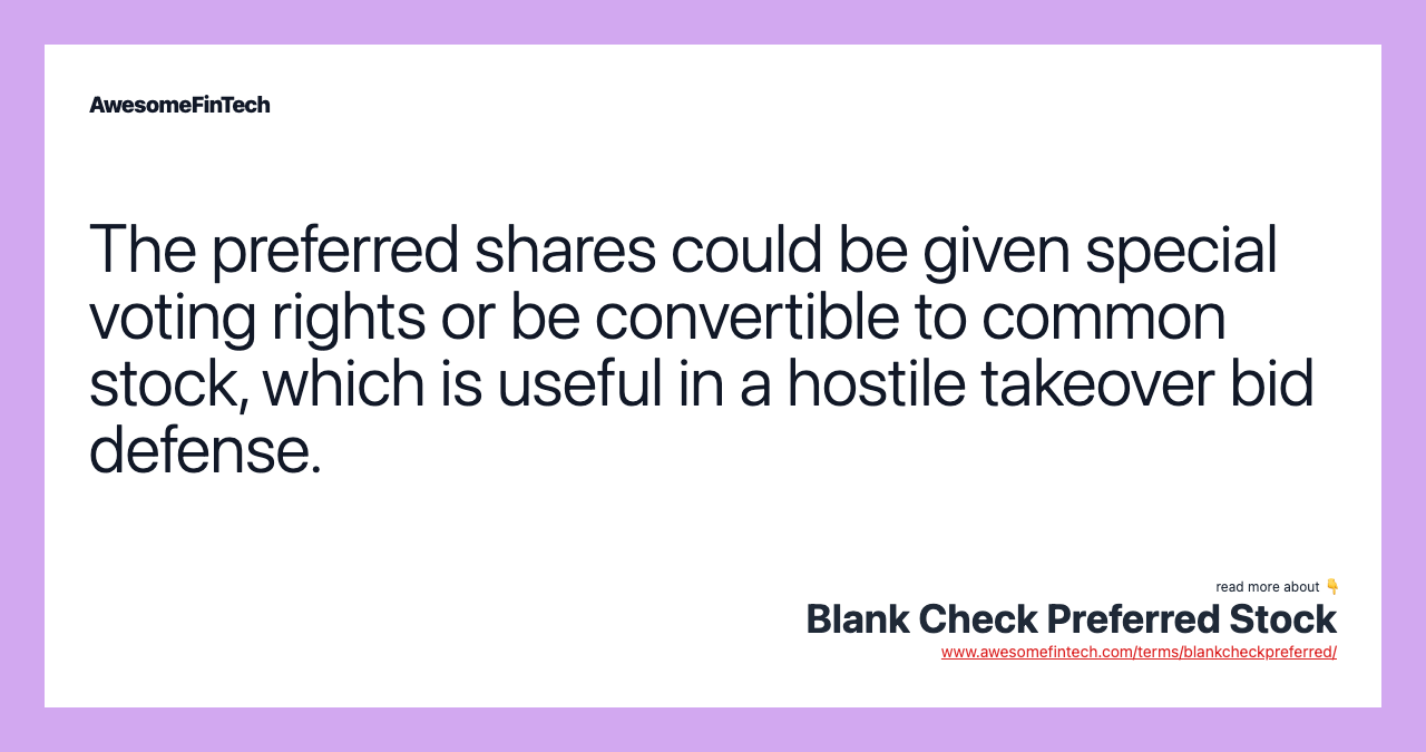 The preferred shares could be given special voting rights or be convertible to common stock, which is useful in a hostile takeover bid defense.