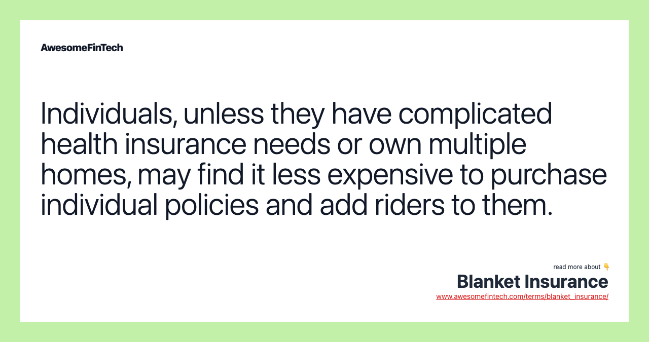 Individuals, unless they have complicated health insurance needs or own multiple homes, may find it less expensive to purchase individual policies and add riders to them.