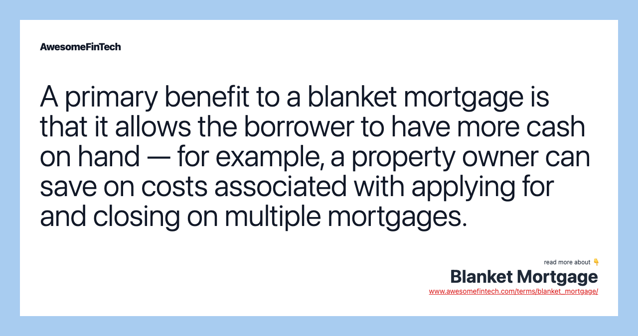 A primary benefit to a blanket mortgage is that it allows the borrower to have more cash on hand — for example, a property owner can save on costs associated with applying for and closing on multiple mortgages.