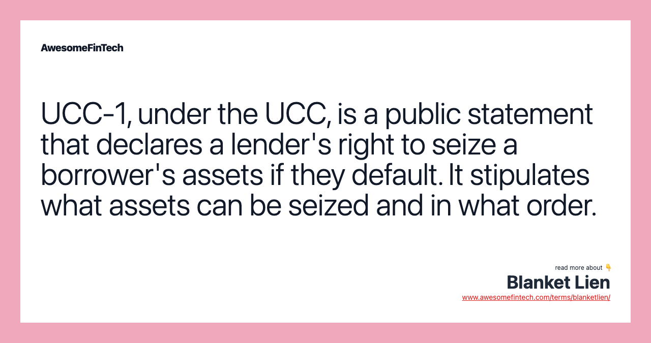 UCC-1, under the UCC, is a public statement that declares a lender's right to seize a borrower's assets if they default. It stipulates what assets can be seized and in what order.