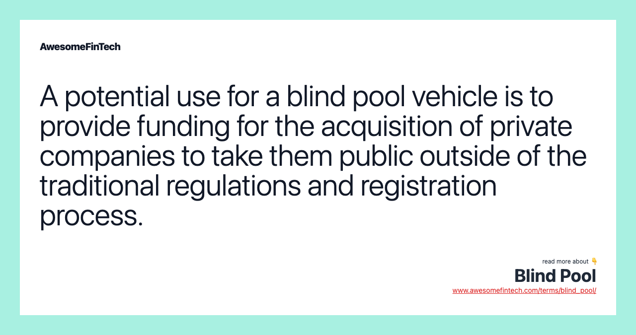 A potential use for a blind pool vehicle is to provide funding for the acquisition of private companies to take them public outside of the traditional regulations and registration process.