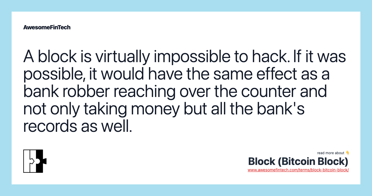 A block is virtually impossible to hack. If it was possible, it would have the same effect as a bank robber reaching over the counter and not only taking money but all the bank's records as well.