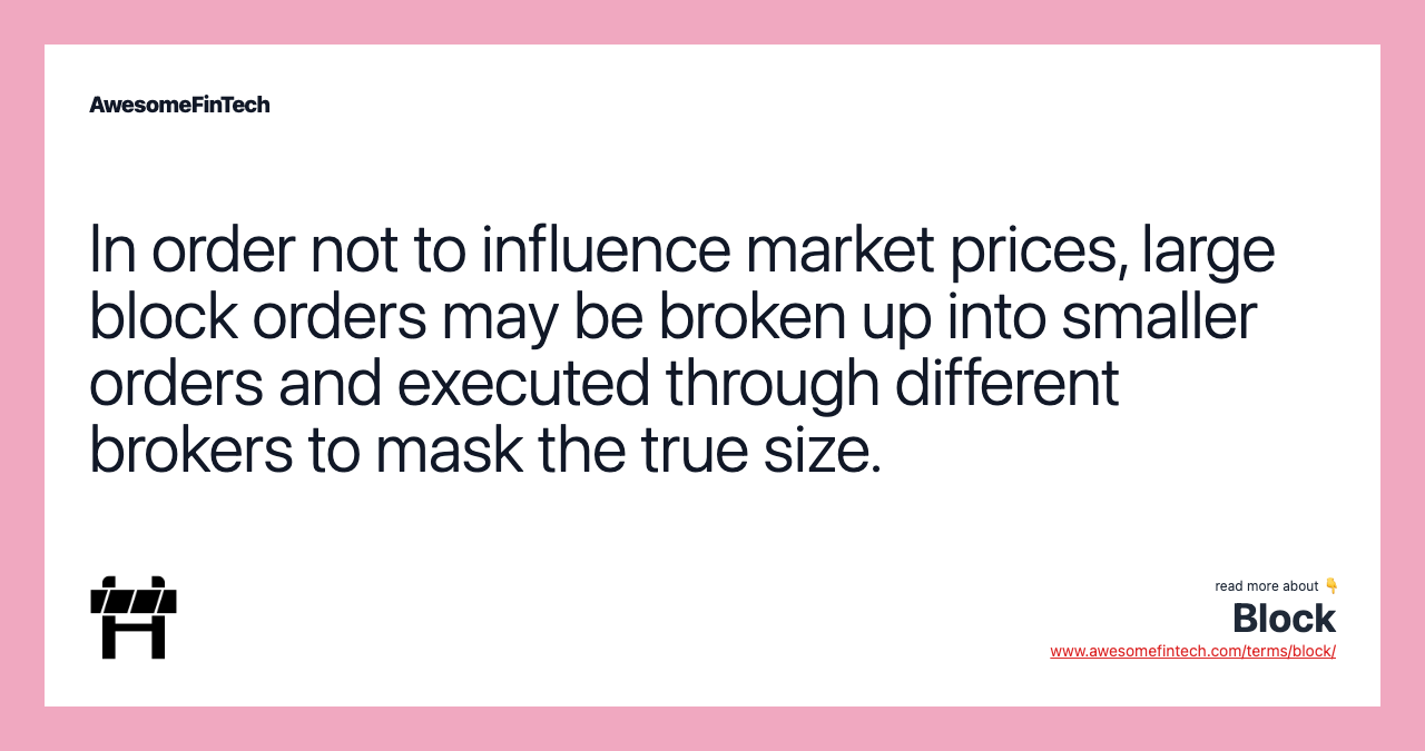 In order not to influence market prices, large block orders may be broken up into smaller orders and executed through different brokers to mask the true size.