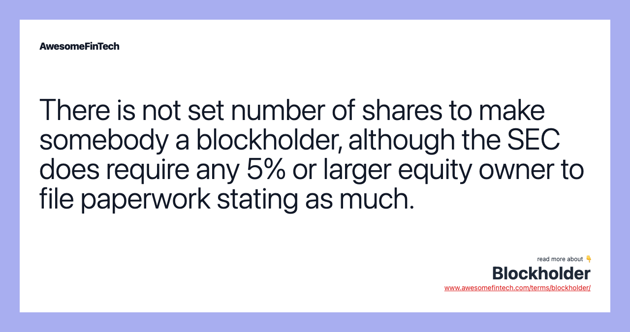 There is not set number of shares to make somebody a blockholder, although the SEC does require any 5% or larger equity owner to file paperwork stating as much.
