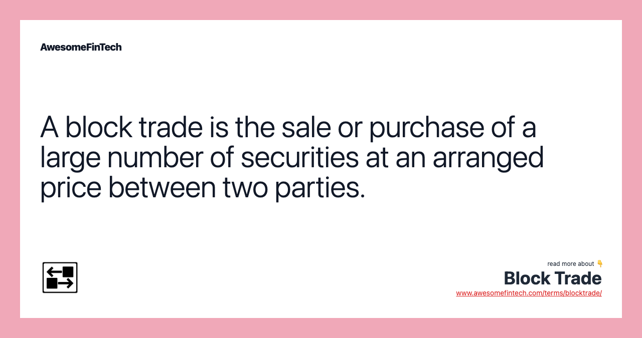 A block trade is the sale or purchase of a large number of securities at an arranged price between two parties.