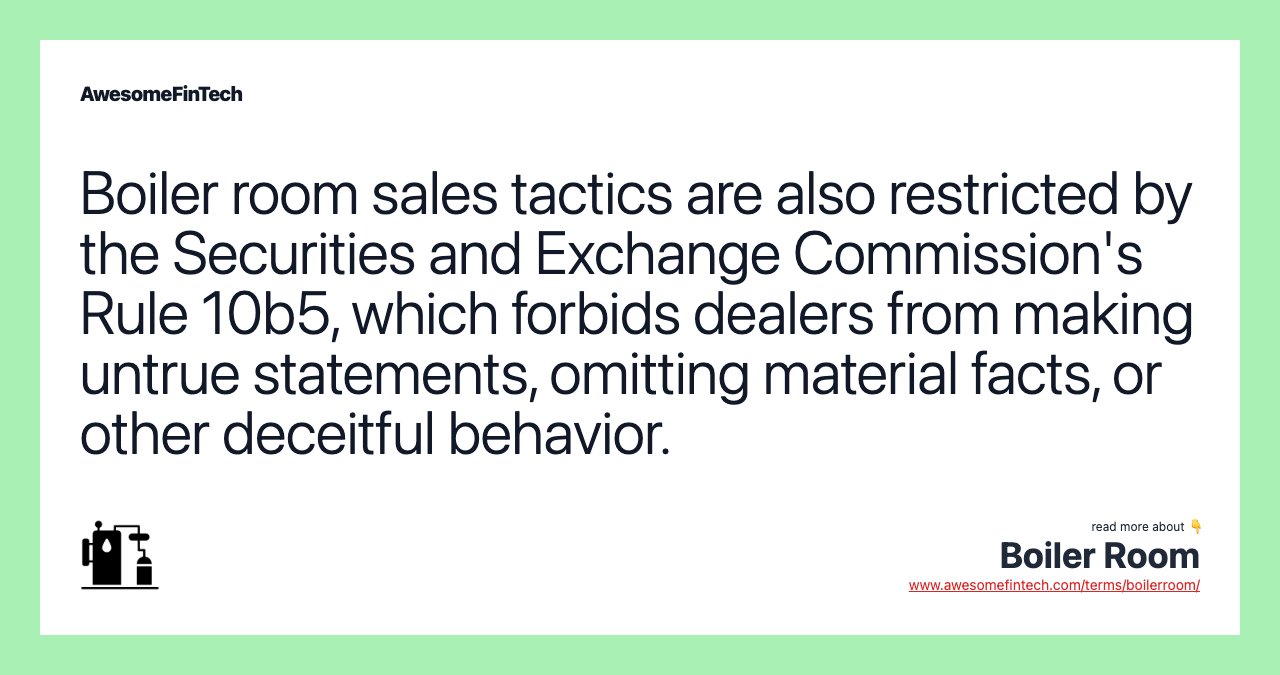 Boiler room sales tactics are also restricted by the Securities and Exchange Commission's Rule 10b5, which forbids dealers from making untrue statements, omitting material facts, or other deceitful behavior.