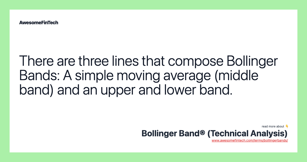 There are three lines that compose Bollinger Bands: A simple moving average (middle band) and an upper and lower band.
