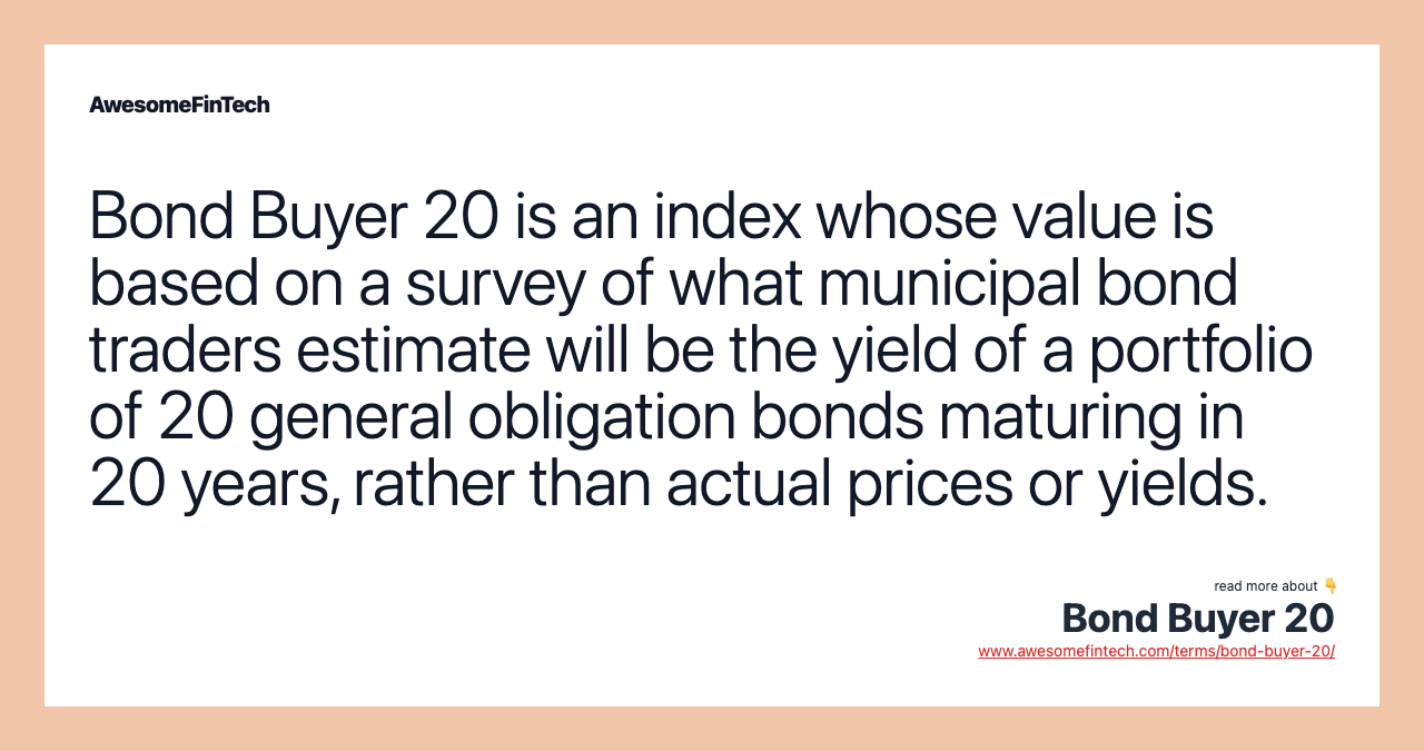 Bond Buyer 20 is an index whose value is based on a survey of what municipal bond traders estimate will be the yield of a portfolio of 20 general obligation bonds maturing in 20 years, rather than actual prices or yields.