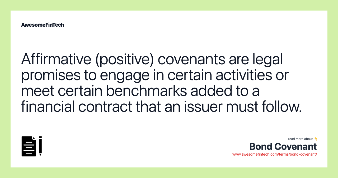 Affirmative (positive) covenants are legal promises to engage in certain activities or meet certain benchmarks added to a financial contract that an issuer must follow.