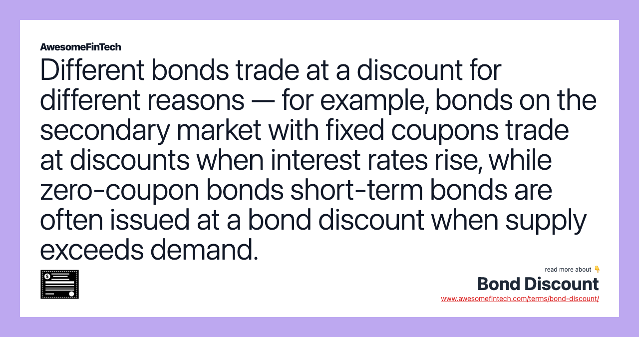 Different bonds trade at a discount for different reasons — for example, bonds on the secondary market with fixed coupons trade at discounts when interest rates rise, while zero-coupon bonds short-term bonds are often issued at a bond discount when supply exceeds demand.