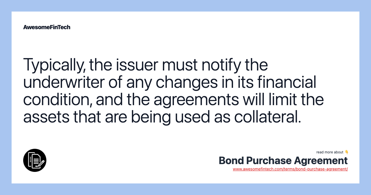 Typically, the issuer must notify the underwriter of any changes in its financial condition, and the agreements will limit the assets that are being used as collateral.
