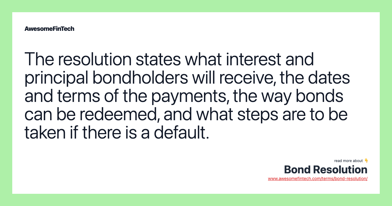 The resolution states what interest and principal bondholders will receive, the dates and terms of the payments, the way bonds can be redeemed, and what steps are to be taken if there is a default.