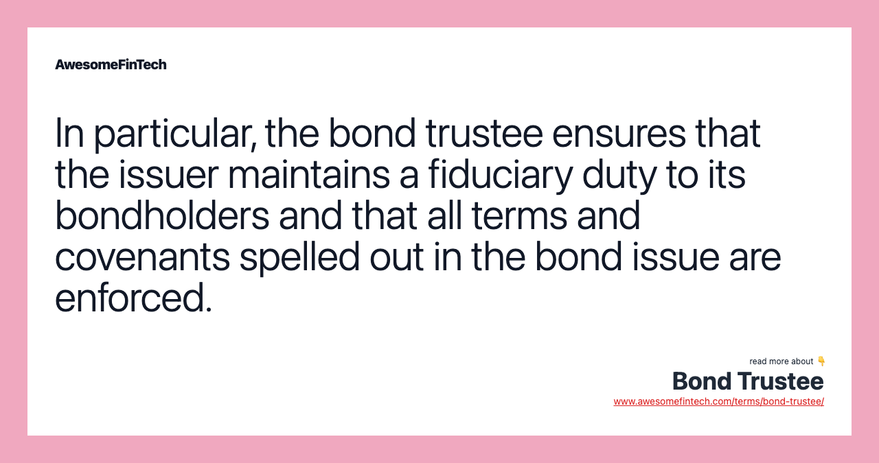 In particular, the bond trustee ensures that the issuer maintains a fiduciary duty to its bondholders and that all terms and covenants spelled out in the bond issue are enforced.