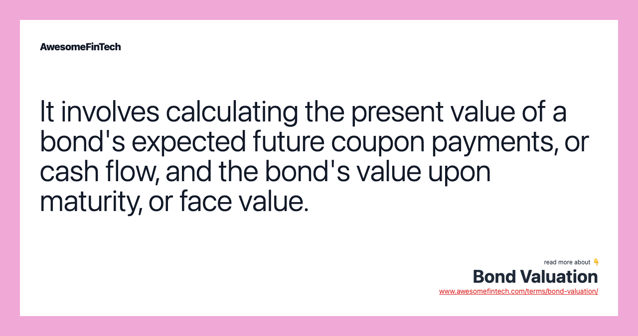 It involves calculating the present value of a bond's expected future coupon payments, or cash flow, and the bond's value upon maturity, or face value.