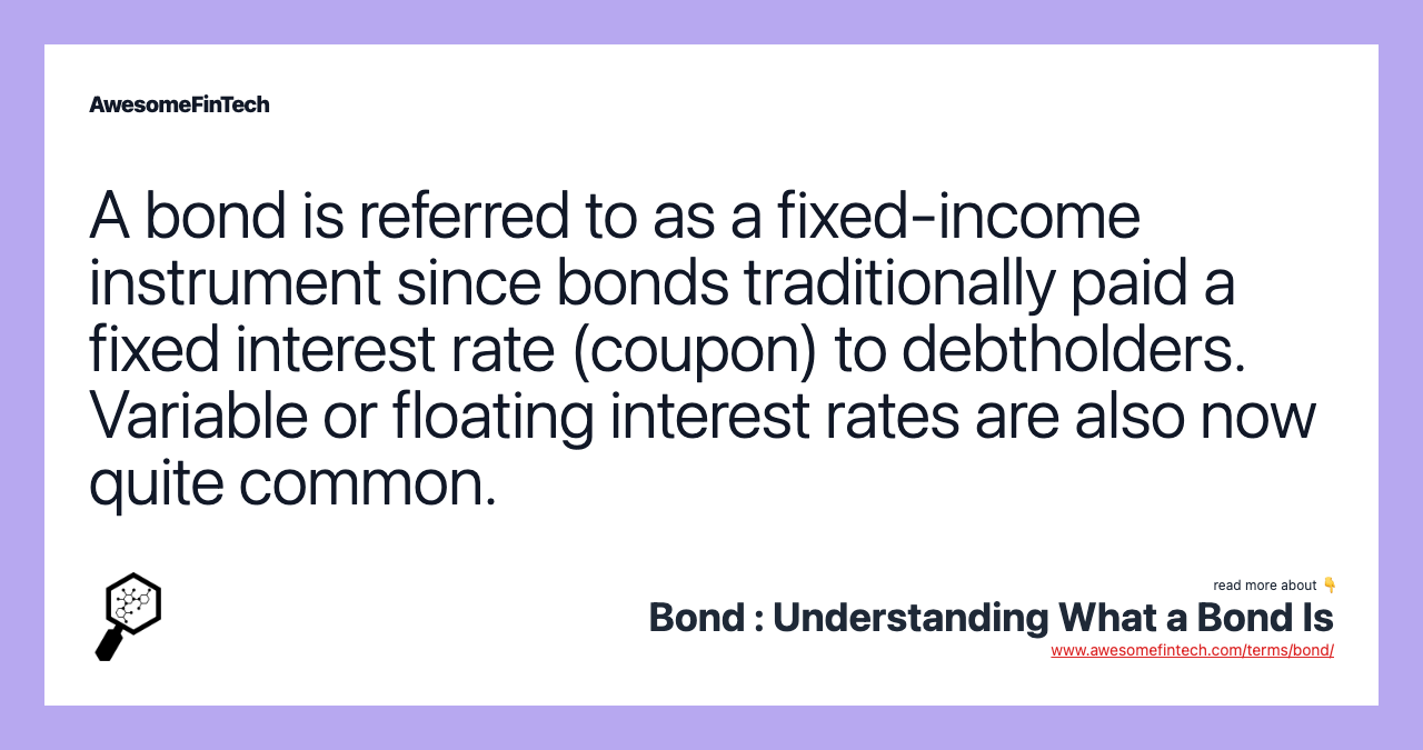 A bond is referred to as a fixed-income instrument since bonds traditionally paid a fixed interest rate (coupon) to debtholders. Variable or floating interest rates are also now quite common.