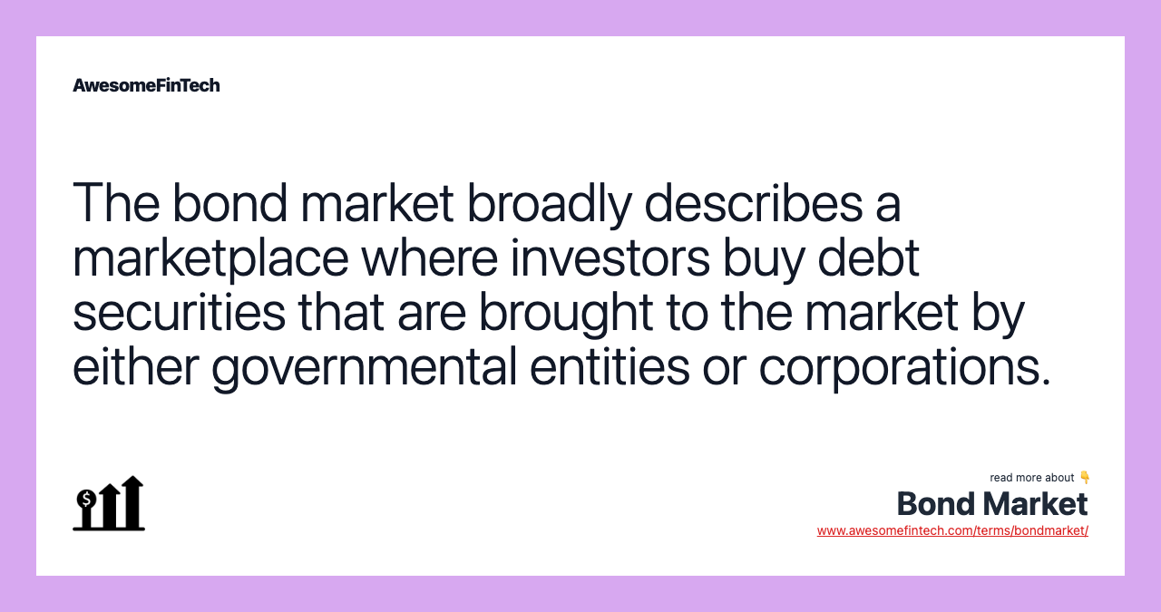 The bond market broadly describes a marketplace where investors buy debt securities that are brought to the market by either governmental entities or corporations.