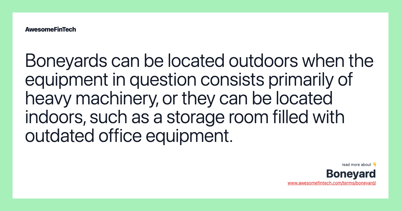 Boneyards can be located outdoors when the equipment in question consists primarily of heavy machinery, or they can be located indoors, such as a storage room filled with outdated office equipment.