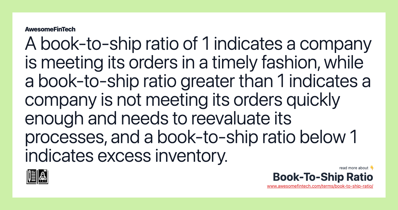 A book-to-ship ratio of 1 indicates a company is meeting its orders in a timely fashion, while a book-to-ship ratio greater than 1 indicates a company is not meeting its orders quickly enough and needs to reevaluate its processes, and a book-to-ship ratio below 1 indicates excess inventory.