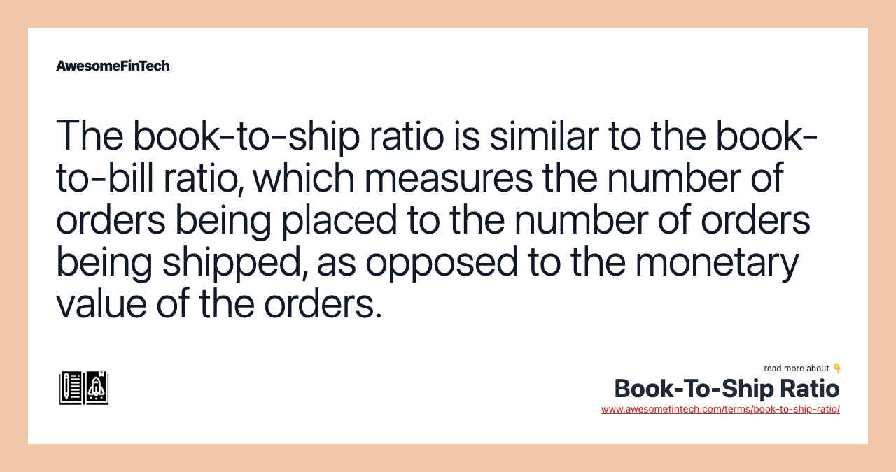 The book-to-ship ratio is similar to the book-to-bill ratio, which measures the number of orders being placed to the number of orders being shipped, as opposed to the monetary value of the orders.