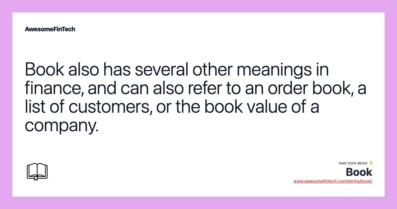 Book also has several other meanings in finance, and can also refer to an order book, a list of customers, or the book value of a company.