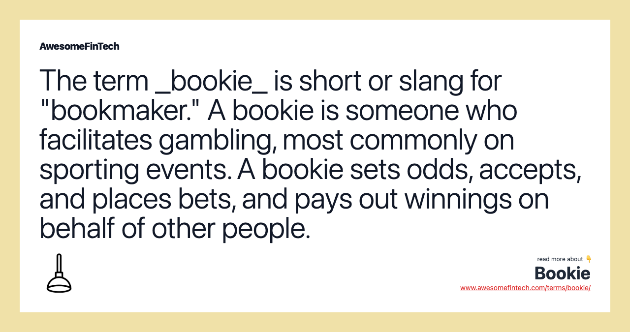The term _bookie_ is short or slang for "bookmaker." A bookie is someone who facilitates gambling, most commonly on sporting events. A bookie sets odds, accepts, and places bets, and pays out winnings on behalf of other people.