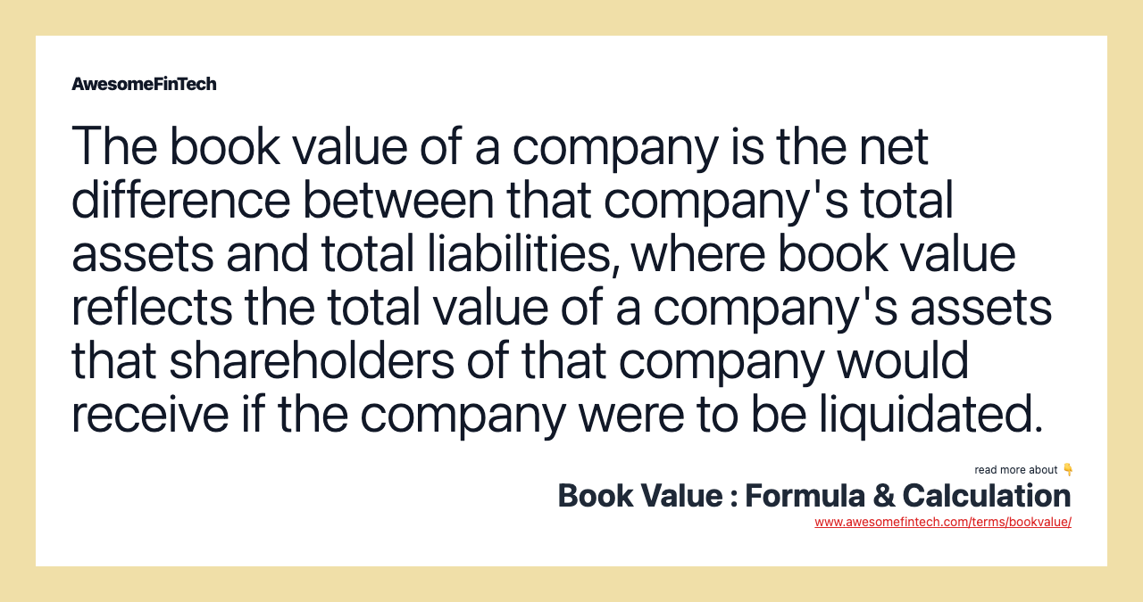The book value of a company is the net difference between that company's total assets and total liabilities, where book value reflects the total value of a company's assets that shareholders of that company would receive if the company were to be liquidated.
