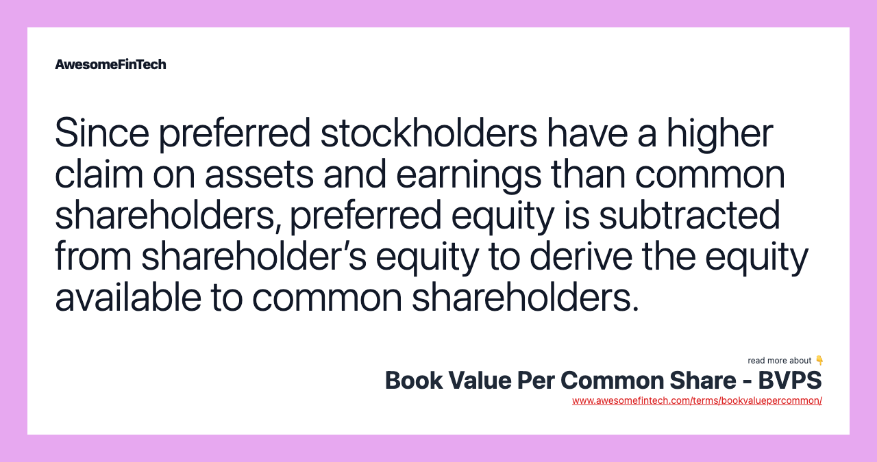 Since preferred stockholders have a higher claim on assets and earnings than common shareholders, preferred equity is subtracted from shareholder’s equity to derive the equity available to common shareholders.