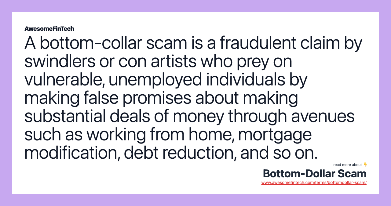 A bottom-collar scam is a fraudulent claim by swindlers or con artists who prey on vulnerable, unemployed individuals by making false promises about making substantial deals of money through avenues such as working from home, mortgage modification, debt reduction, and so on.
