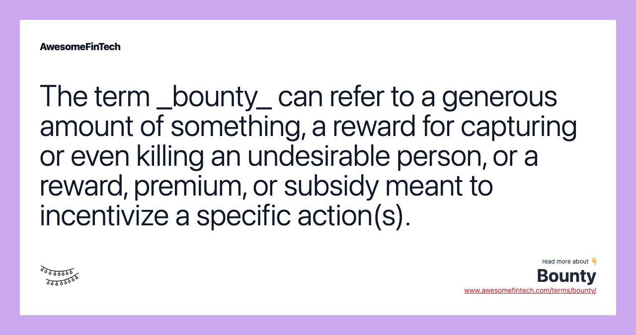 The term _bounty_ can refer to a generous amount of something, a reward for capturing or even killing an undesirable person, or a reward, premium, or subsidy meant to incentivize a specific action(s).