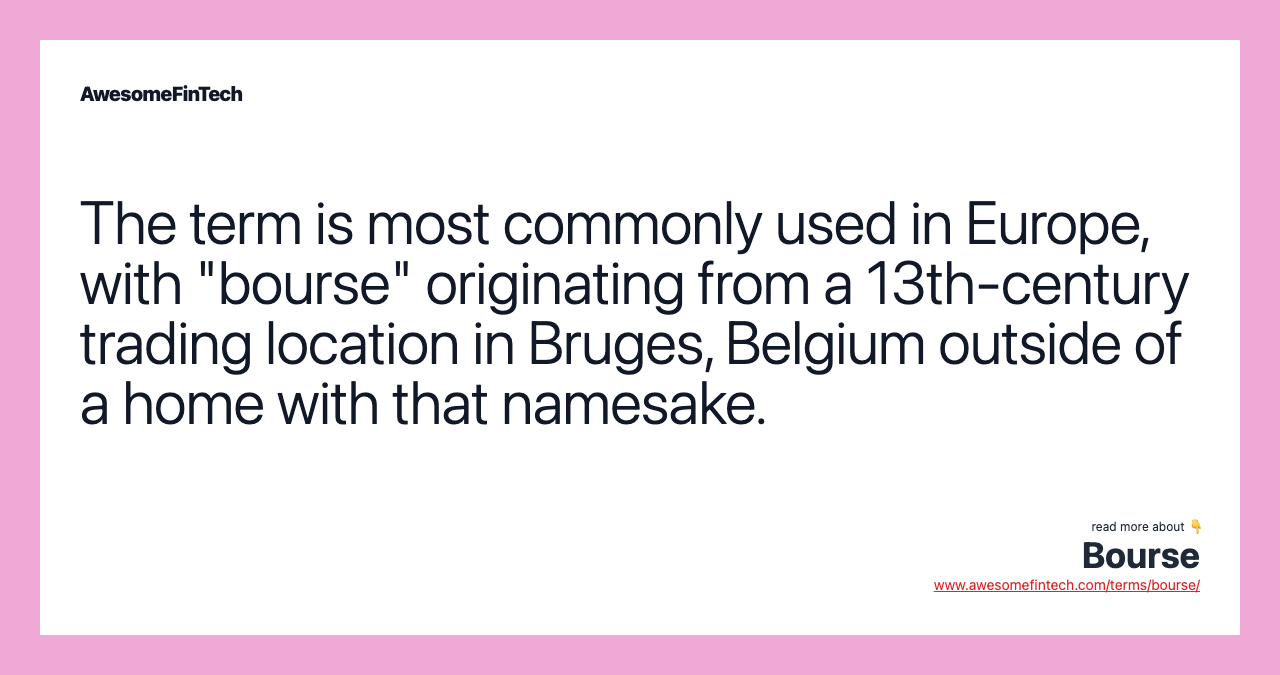 The term is most commonly used in Europe, with "bourse" originating from a 13th-century trading location in Bruges, Belgium outside of a home with that namesake.
