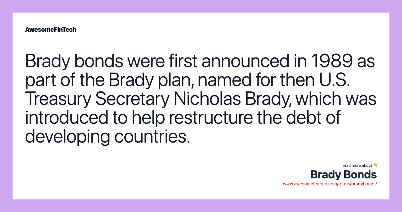 Brady bonds were first announced in 1989 as part of the Brady plan, named for then U.S. Treasury Secretary Nicholas Brady, which was introduced to help restructure the debt of developing countries.